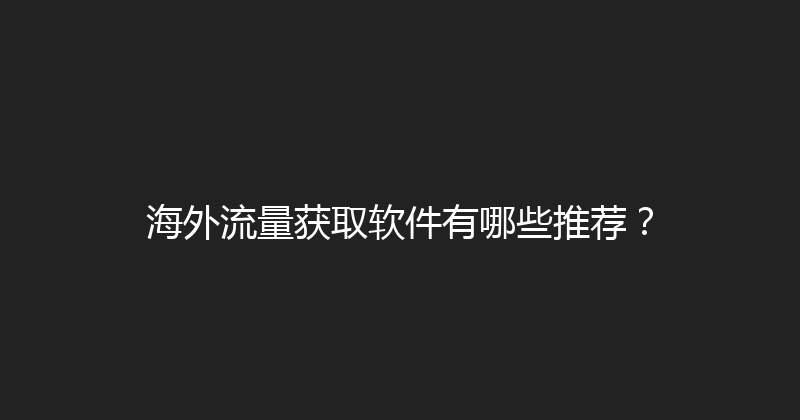 海外流量获取软件有哪些推荐？ 封面图